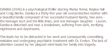 DANIKA (2006) DANIKA (2006) is a psychological thriller starring Marisa Tomei, Regina Hall and Craig Bierko. Danika is a thirty-five year old overprotective mother with a beautiful family composed of her successful husband Randy, two sons - the teenager Kurt and the little Brian, and one teenager daughter - Lauren. Danika is disturbed and near a breakdown, suffering from dark, terrifying nightmares and daydreams. This leads her to be distracted in her work and consequently committing mistakes and undergoing psychiatric treatment with Dr. Evelyn. The lack of attention caused by her plagued mind leads her family into tragedy.