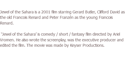 JEWEL OF THE SAHARA (2001) Jewel of the Sahara is a 2001 film starring Gerard Butler, Clifford David as the old Francois Renard and Peter Franzén as the young Francois Renard. ‘Jewel of the Sahara’ is comedy / short / fantasy film directed by Ariel Vromen. He also wrote the screenplay, was the executive producer and edited the film. The movie was made by Keyser Productions. 