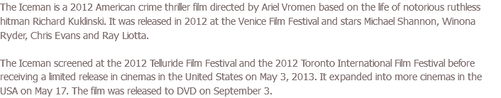 The Iceman is a 2012 American crime thriller film directed by Ariel Vromen based on the life of notorious ruthless hitman Richard Kuklinski. It was released in 2012 at the Venice Film Festival and stars Michael Shannon, Winona Ryder, Chris Evans and Ray Liotta. The Iceman screened at the 2012 Telluride Film Festival and the 2012 Toronto International Film Festival before receiving a limited release in cinemas in the United States on May 3, 2013. It expanded into more cinemas in the USA on May 17. The film was released to DVD on September 3.