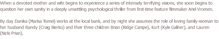 When a devoted mother and wife begins to experience a series of intensely terrifying visions, she soon begins to question her own sanity in a deeply unsettling psychological thriller from first-time feature filmmaker Ariel Vromen. By day Danika (Marisa Tomei) works at the local bank, and by night she assumes the role of loving family-woman to her husband Randy (Craig Bierko) and their three children Brian (Ridge Canipe), Kurt (Kyle Gallner), and Lauren (Nicki Prian).