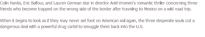 Colin Hanks, Eric Balfour, and Lauren German star in director Ariel Vromen's romantic thriller concerning three friends who become trapped on the wrong side of the border after traveling to Mexico on a wild road trip. When it begins to look as if they may never set foot on American soil again, the three desperate souls cut a dangerous deal with a powerful drug cartel to smuggle them back into the U.S.