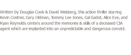 CRIMINAL (2016) Written by Douglas Cook & David Weisberg, this action thriller starring Kevin Costner, Gary Oldman, Tommy Lee Jones, Gal Gadot, Alice Eve, and Ryan Reynolds centers around the memories & skills of a deceased CIA agent which are implanted into an unpredictable and dangerous convict.
