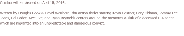 Criminal will be released on April 15, 2016. Written by Douglas Cook & David Weisberg, this action thriller starring Kevin Costner, Gary Oldman, Tommy Lee Jones, Gal Gadot, Alice Eve, and Ryan Reynolds centers around the memories & skills of a deceased CIA agent which are implanted into an unpredictable and dangerous convict.