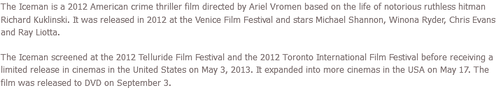 The Iceman is a 2012 American crime thriller film directed by Ariel Vromen based on the life of notorious ruthless hitman Richard Kuklinski. It was released in 2012 at the Venice Film Festival and stars Michael Shannon, Winona Ryder, Chris Evans and Ray Liotta. The Iceman screened at the 2012 Telluride Film Festival and the 2012 Toronto International Film Festival before receiving a limited release in cinemas in the United States on May 3, 2013. It expanded into more cinemas in the USA on May 17. The film was released to DVD on September 3.