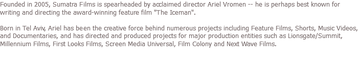 Founded in 2005, Sumatra Films is spearheaded by acclaimed director Ariel Vromen -- he is perhaps best known for writing and directing the award-winning feature film "The Iceman". Born in Tel Aviv, Ariel has been the creative force behind numerous projects including Feature Films, Shorts, Music Videos, and Documentaries, and has directed and produced projects for major production entities such as Lionsgate/Summit, Millennium Films, First Looks Films, Screen Media Universal, Film Colony and Next Wave Films.