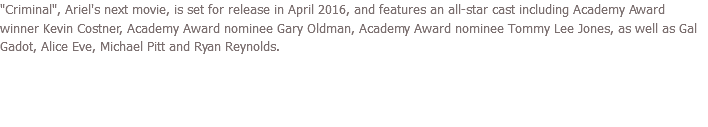 "Criminal", Ariel's next movie, is set for release in April 2016, and features an all-star cast including Academy Award winner Kevin Costner, Academy Award nominee Gary Oldman, Academy Award nominee Tommy Lee Jones, as well as Gal Gadot, Alice Eve, Michael Pitt and Ryan Reynolds. 