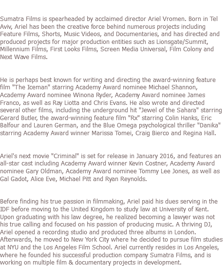 OUR FOUNDER: Sumatra Films is spearheaded by acclaimed director Ariel Vromen. Born in Tel Aviv, Ariel has been the creative force behind numerous projects including Feature Films, Shorts, Music Videos, and Documentaries, and has directed and produced projects for major production entities such as Lionsgate/Summit, Millennium Films, First Looks Films, Screen Media Universal, Film Colony and Next Wave Films. He is perhaps best known for writing and directing the award-winning feature film "The Iceman" starring Academy Award nominee Michael Shannon, Academy Award nominee Winona Ryder, Academy Award nominee James Franco, as well as Ray Liotta and Chris Evans. He also wrote and directed several other films, including the underground hit "Jewel of the Sahara" starring Gerard Butler, the award-winning feature film "Rx" starring Colin Hanks, Eric Balfour and Lauren German, and the Blue Omega psychological thriller "Danika" starring Academy Award winner Marissa Tomei, Craig Bierco and Regina Hall. Ariel's next movie "Criminal" is set for release in January 2016, and features an all-star cast including Academy Award winner Kevin Costner, Academy Award nominee Gary Oldman, Academy Award nominee Tommy Lee Jones, as well as Gal Gadot, Alice Eve, Michael Pitt and Ryan Reynolds. Before finding his true passion in filmmaking, Ariel paid his dues serving in the IDF before moving to the United Kingdom to study law at University of Kent. Upon graduating with his law degree, he realized becoming a lawyer was not his true calling and focused on his passion of producing music. A thriving DJ, Ariel opened a recording studio and produced three albums in London. Afterwards, he moved to New York City where he decided to pursue film studies at NYU and the Los Angeles Film School. Ariel currently resides in Los Angeles, where he founded his successful production company Sumatra Films, and is working on multiple film & documentary projects in development. 